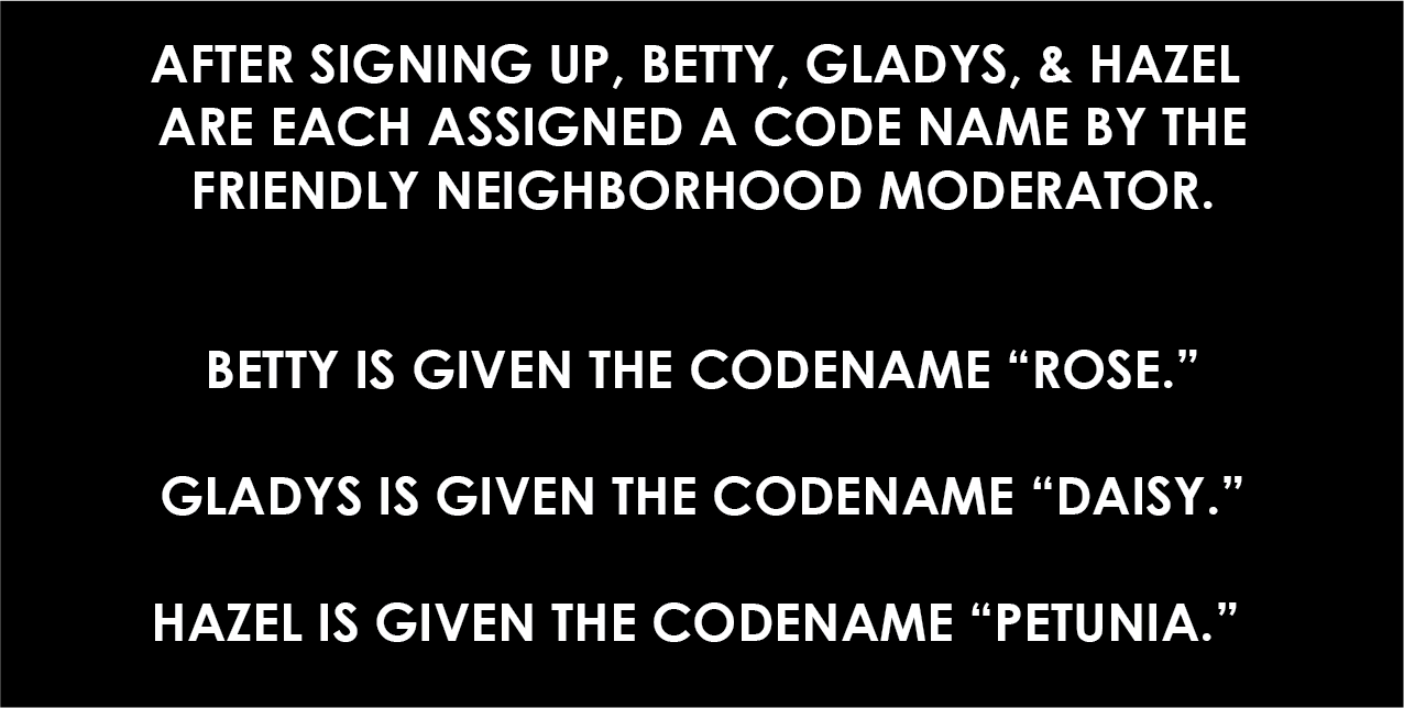 After signing up, Betty, Gladys, and Hazel are each assigned a code name by the friendly neighborhood moderator. Betty is given the codename 'Rose.' Glady is given the codename 'Daisy.' Hazel is given the codename 'Petunia.'