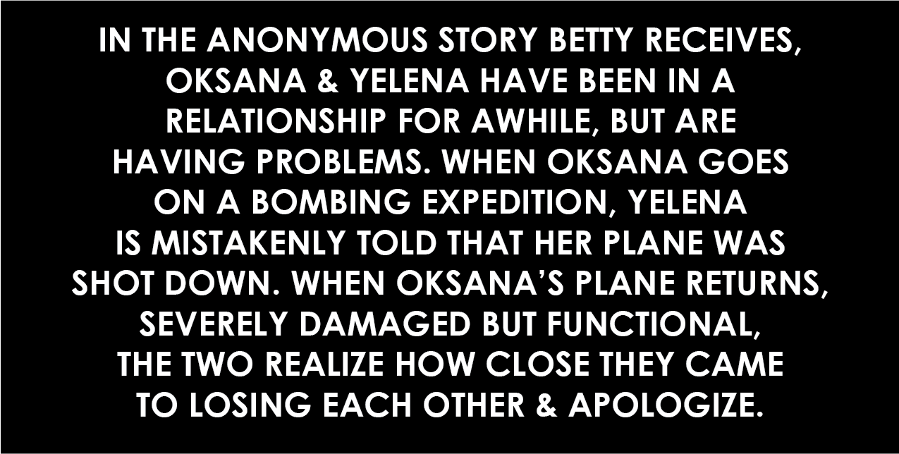 In the anonymous story Betty receives, Oksana and Yelena have been in a relationship for awhile, but are having problems. When Oksana goes on a bombing expedition, Yelena is mistakenly told that her plane was shot down. When Oksana's plane returns, severely damaged but functional, the two realize how close they came to losing each other and apologize.