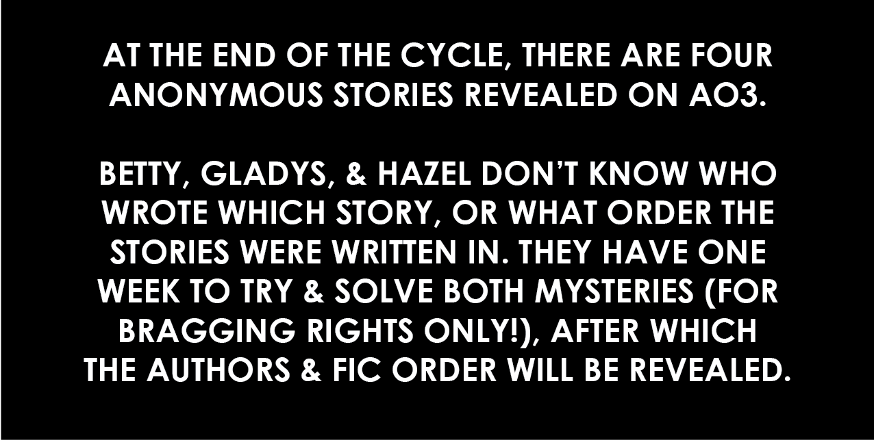 At the end of the cycle, there are four anonymous stories revealed on AO3. Betty, Gladys, and Hazel don't know who wrote which story, or what order the stories were written in. They have one week to try and solve both mysteries (for bragging rights only), after which the authors and fic order will be revealed.