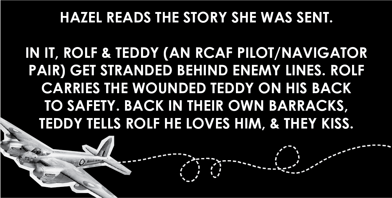 Hazel reads the story she was sent. In it, Rolf and Teddy (an RCAF pilot/navigator pair) get stranded behind enemy lines. Rolf carries the wounded Teddy on his back to safety. Back in their own barracks, Teddy tells Rolf he loves him, and they kiss.