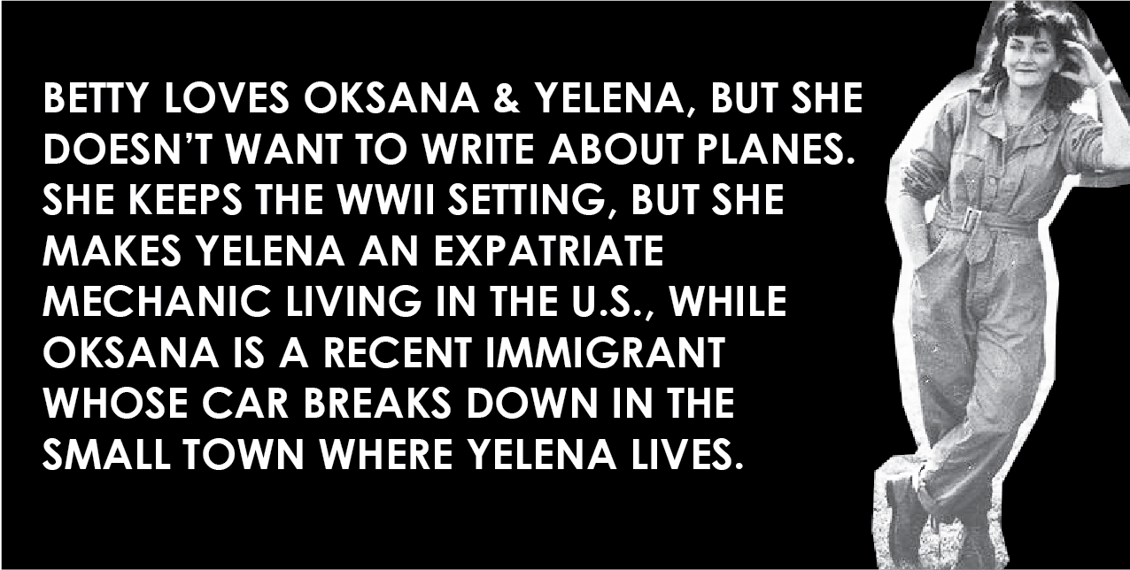 Betty loves Oksana and Yelena, but doesn't want to write about planes. She keeps the WWII setting, but she makes Yelena an expatriate mechanic living in the U.S., while Oksana is a recent immigrant whose car breaks down in the small town where Yelena lives.