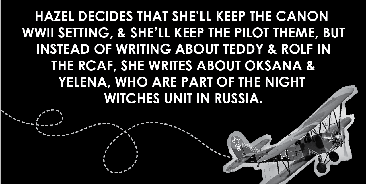 Hazel decides that she'll keep the canon WWII setting, and she'll keep the pilot theme, but instead of writing about Teddy and Rolf in the RCAF, she writes about Oksana and Yelena, who are part of the Night Witches unit in Russia.