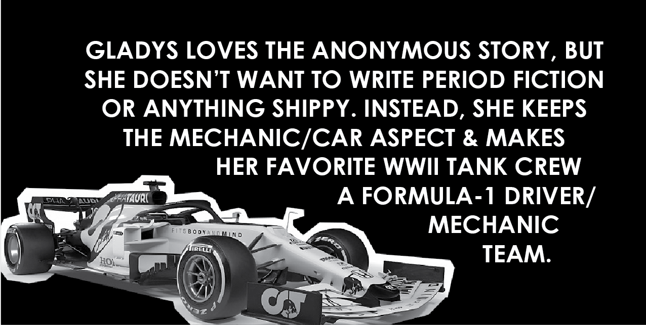 Gladys loves the anonymous story, but she doesn't want to write period fiction or anything shippy. Instead, she keeps the mechanic/car aspect and makes her favorite WWII tank crew a Formula-1 driver/mechanic team.
